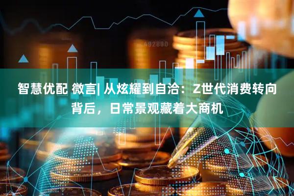 智慧优配 微言| 从炫耀到自洽：Z世代消费转向背后，日常景观藏着大商机