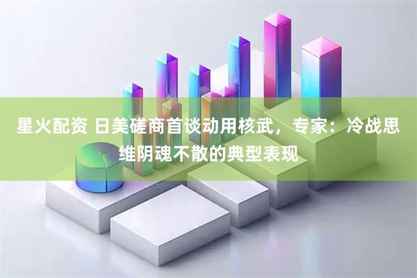 星火配资 日美磋商首谈动用核武，专家：冷战思维阴魂不散的典型表现