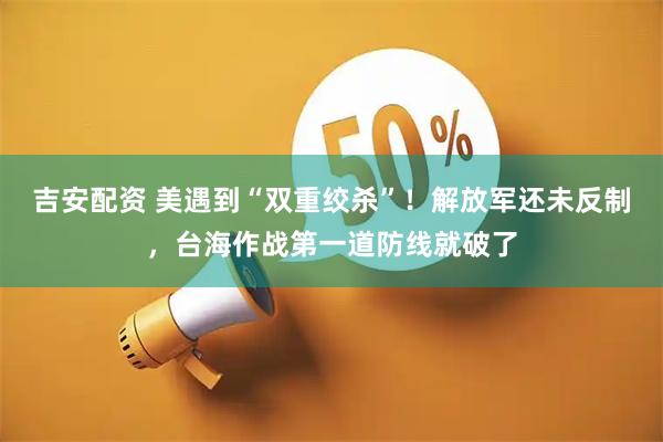 吉安配资 美遇到“双重绞杀”！解放军还未反制，台海作战第一道防线就破了
