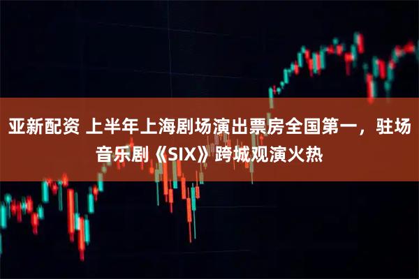 亚新配资 上半年上海剧场演出票房全国第一，驻场音乐剧《SIX》跨城观演火热
