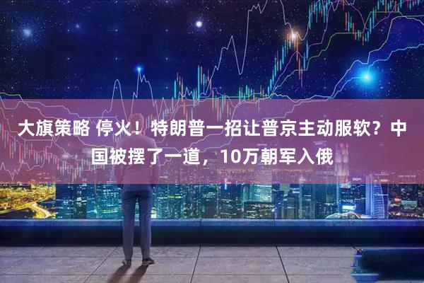 大旗策略 停火！特朗普一招让普京主动服软？中国被摆了一道，10万朝军入俄