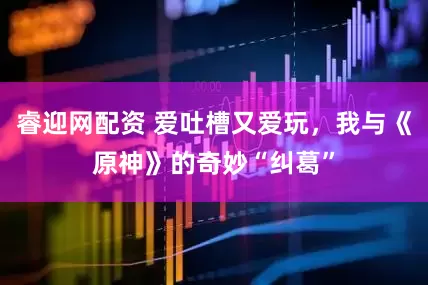 睿迎网配资 爱吐槽又爱玩，我与《原神》的奇妙“纠葛”