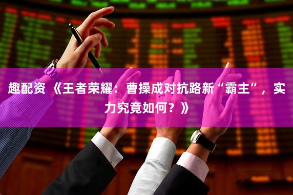 趣配资 《王者荣耀：曹操成对抗路新“霸主”，实力究竟如何？》