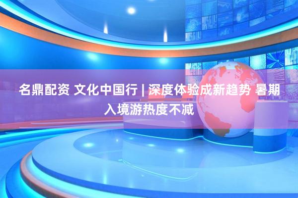 名鼎配资 文化中国行 | 深度体验成新趋势 暑期入境游热度不减