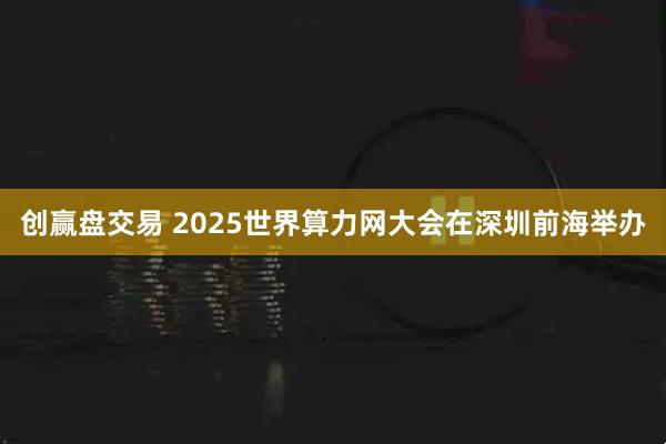 创赢盘交易 2025世界算力网大会在深圳前海举办