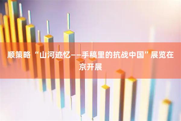 顺策略 “山河迹忆——手稿里的抗战中国”展览在京开展