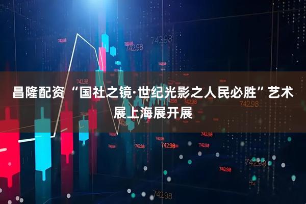 昌隆配资 “国社之镜·世纪光影之人民必胜”艺术展上海展开展