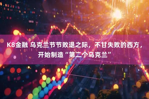 K8金融 乌克兰节节败退之际，不甘失败的西方，开始制造“第二个乌克兰”