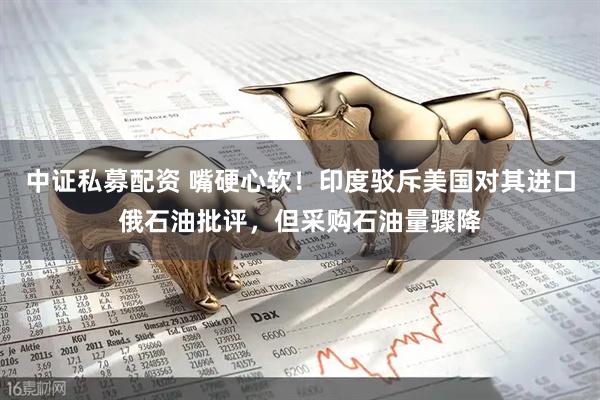 中证私募配资 嘴硬心软！印度驳斥美国对其进口俄石油批评，但采购石油量骤降
