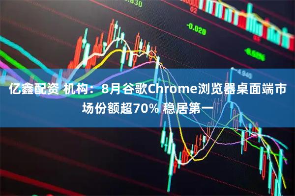亿鑫配资 机构：8月谷歌Chrome浏览器桌面端市场份额超70% 稳居第一