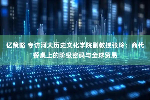 亿策略 专访河大历史文化学院副教授张玲：商代餐桌上的阶级密码与全球贸易