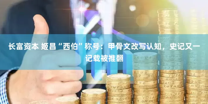 长富资本 姬昌“西伯”称号：甲骨文改写认知，史记又一记载被推翻