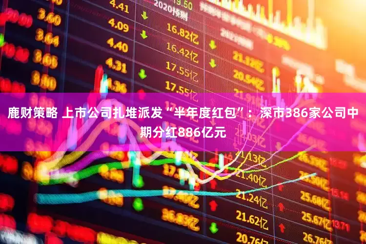 鹿财策略 上市公司扎堆派发“半年度红包”：深市386家公司中期分红886亿元