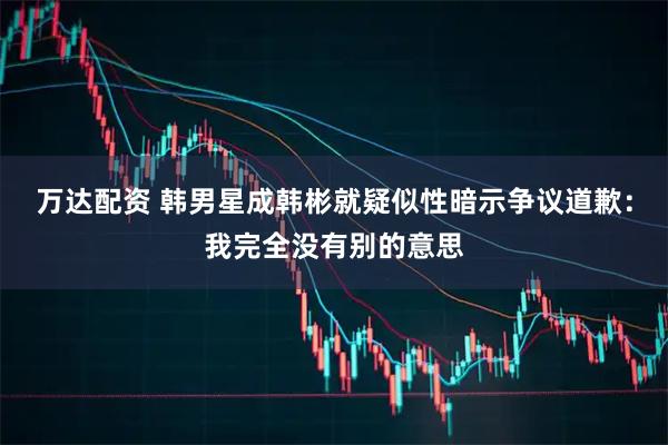 万达配资 韩男星成韩彬就疑似性暗示争议道歉：我完全没有别的意思