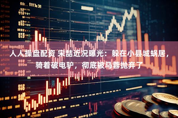 人人操盘配资 宋喆近况曝光：躲在小县城蜗居，骑着破电驴，彻底被马蓉抛弃了