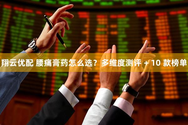 翔云优配 腰痛膏药怎么选？多维度测评 + 10 款榜单