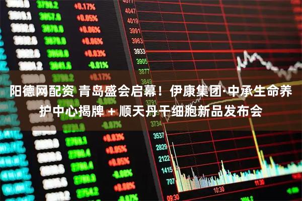 阳德网配资 青岛盛会启幕！伊康集团·中承生命养护中心揭牌 + 顺天丹干细胞新品发布会