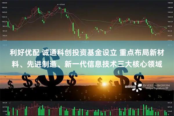 利好优配 诚通科创投资基金设立 重点布局新材料、先进制造、新一代信息技术三大核心领域