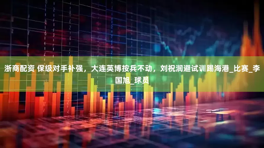 浙商配资 保级对手补强，大连英博按兵不动，刘祝润避试训踢海港_比赛_李国旭_球员