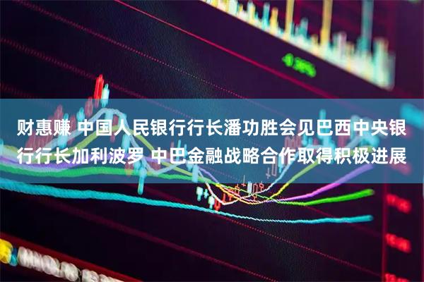 财惠赚 中国人民银行行长潘功胜会见巴西中央银行行长加利波罗 中巴金融战略合作取得积极进展