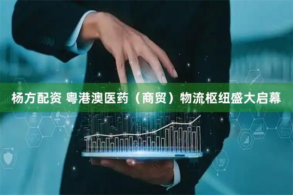 杨方配资 粤港澳医药（商贸）物流枢纽盛大启幕