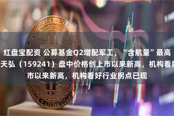 红盘宝配资 公募基金Q2增配军工，“含航量”最高的航空航天ETF天弘（159241）盘中价格创上市以来新高，机构看好行业拐点已现
