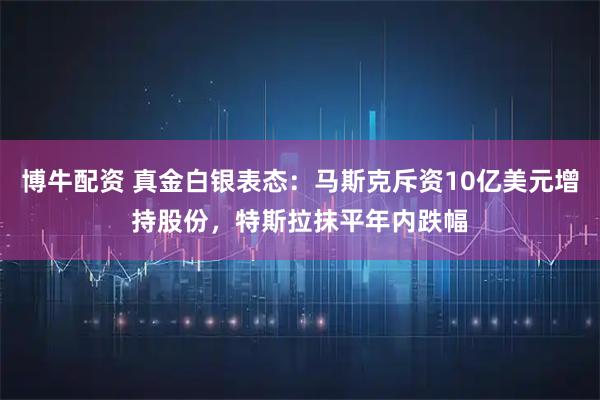 博牛配资 真金白银表态：马斯克斥资10亿美元增持股份，特斯拉抹平年内跌幅