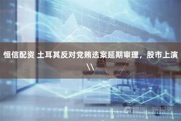 恒信配资 土耳其反对党贿选案延期审理，股市上演\