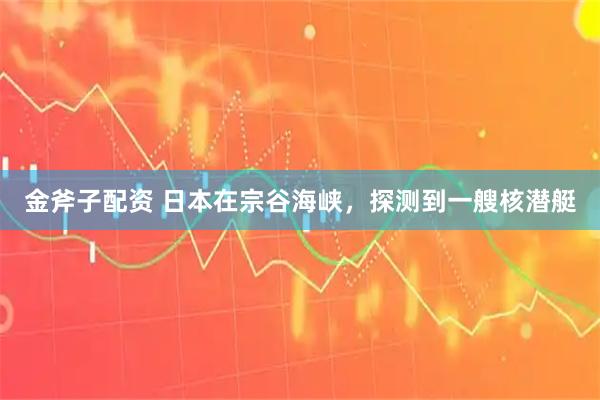 金斧子配资 日本在宗谷海峡，探测到一艘核潜艇