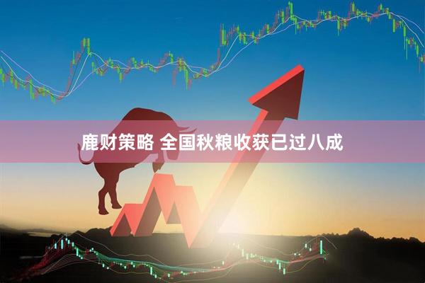 鹿财策略 全国秋粮收获已过八成