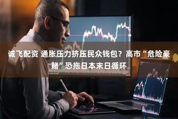 诚飞配资 通胀压力挤压民众钱包？高市“危险豪赌”恐拖日本末日循环