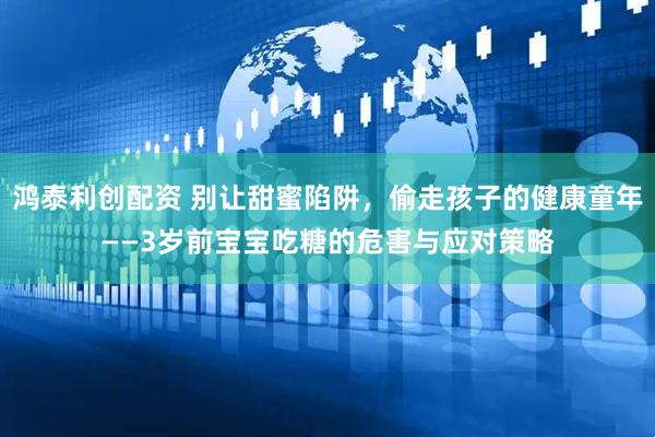 鸿泰利创配资 别让甜蜜陷阱，偷走孩子的健康童年——3岁前宝宝吃糖的危害与应对策略