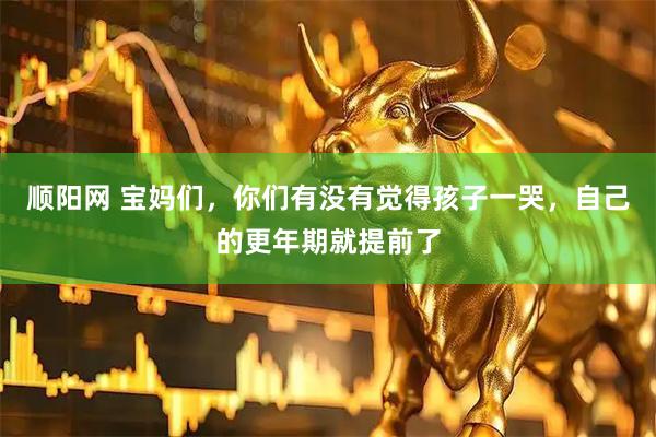 顺阳网 宝妈们，你们有没有觉得孩子一哭，自己的更年期就提前了