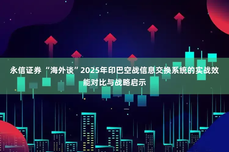 永信证券 “海外谈”2025年印巴空战信息交换系统的实战效能对比与战略启示