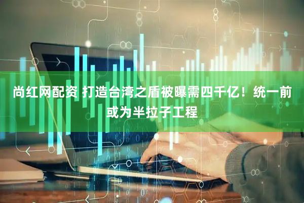 尚红网配资 打造台湾之盾被曝需四千亿！统一前或为半拉子工程