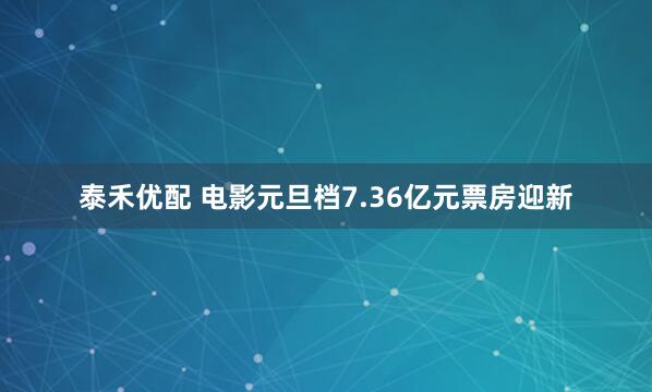 泰禾优配 电影元旦档7.36亿元票房迎新