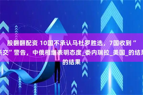 股翻翻配资 10国不承认马杜罗胜选，7国收到“断交”警告，中俄相继表明态度_委内瑞拉_美国_的结果