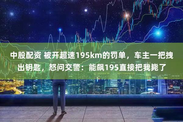 中股配资 被开超速195km的罚单，车主一把拽出钥匙，怒问交警：能飙195直接把我毙了