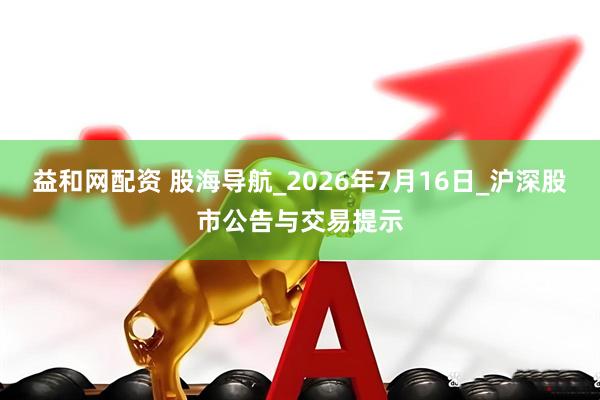 益和网配资 股海导航_2026年7月16日_沪深股市公告与交易提示